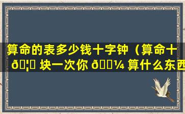 算命的表多少钱十字钟（算命十 🦅 块一次你 🐼 算什么东西）